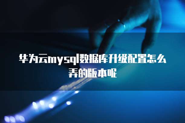 华为云mysql数据库升级配置怎么弄的版本呢