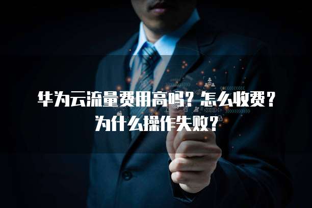 华为云流量费用高吗?怎么收费?为什么操作失败?