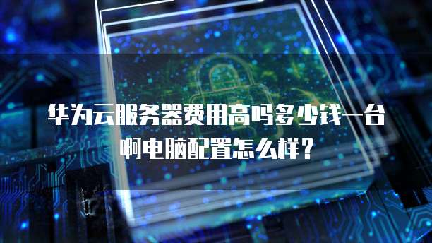 华为云服务器费用高吗多少钱一台啊电脑配置怎么样?