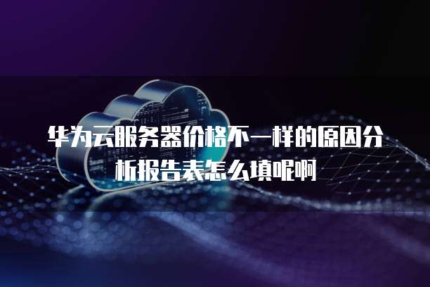 华为云服务器价格不一样的原因分析报告表怎么填呢啊