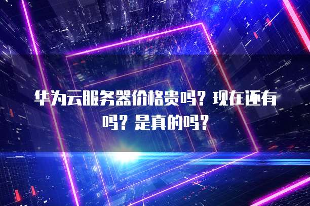 华为云服务器价格贵吗?现在还有吗?是真的吗?
