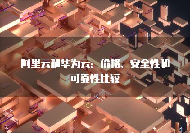 阿里云和华为云:价格、安全性和可靠性比较