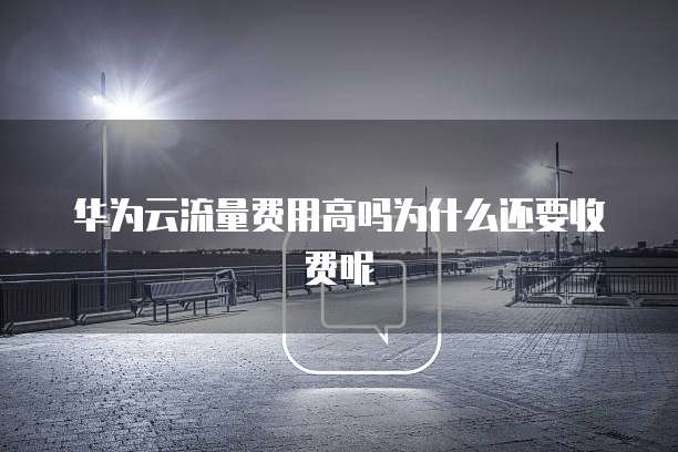 华为云流量费用高吗为什么还要收费呢
