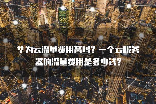 华为云流量费用高吗?一个云服务器的流量费用是多少钱?