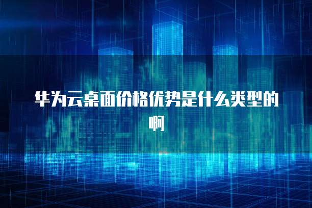 华为云桌面价格优势是什么类型的啊