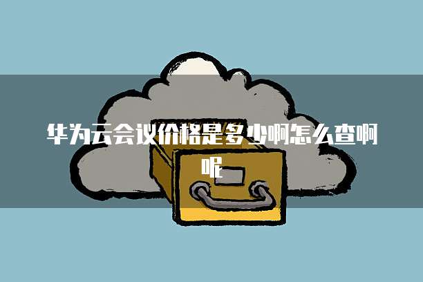 华为云会议价格是多少啊怎么查啊呢
