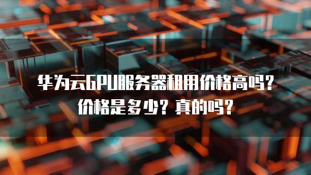 华为云GPU服务器租用价格高吗?价格是多少?真的吗?