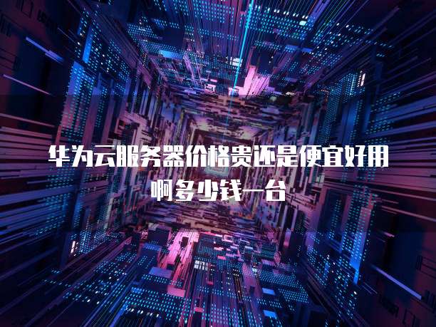 华为云服务器价格贵还是便宜好用啊多少钱一台