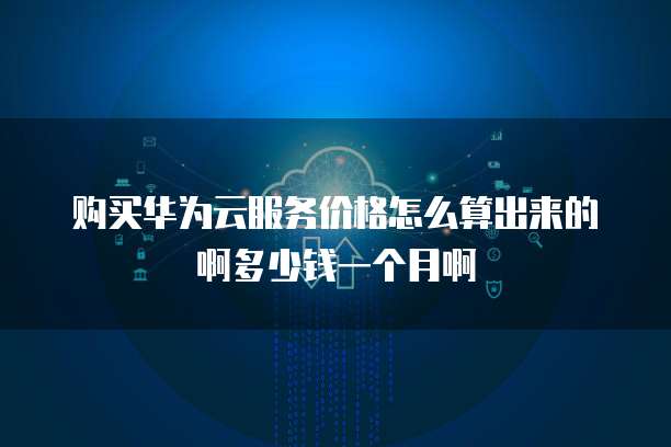 购买华为云服务价格怎么算出来的啊多少钱一个月啊