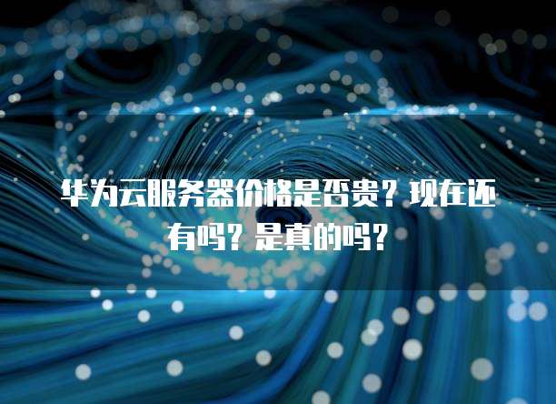 华为云服务器价格是否贵?现在还有吗?是真的吗?