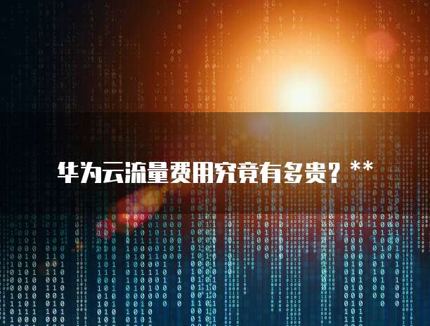 华为云流量费用究竟有多贵?
