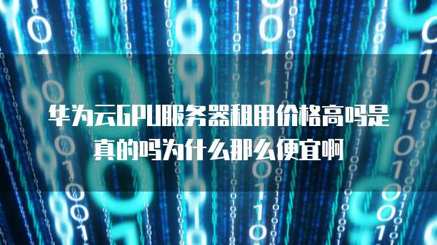 华为云GPU服务器租用价格高吗是真的吗为什么那么便宜啊