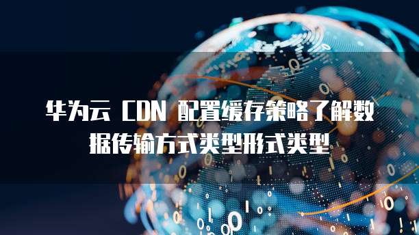 华为云 CDN 配置缓存策略了解数据传输方式类型形式类型