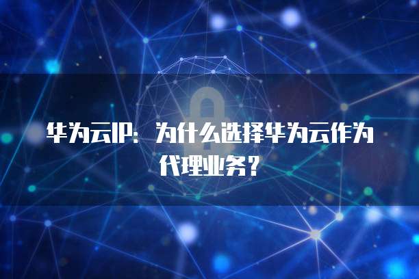 华为云IP:为什么选择华为云作为代理业务?