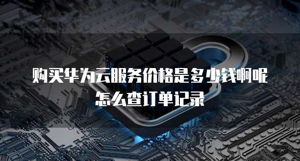 购买华为云服务价格是多少钱啊呢怎么查订单记录