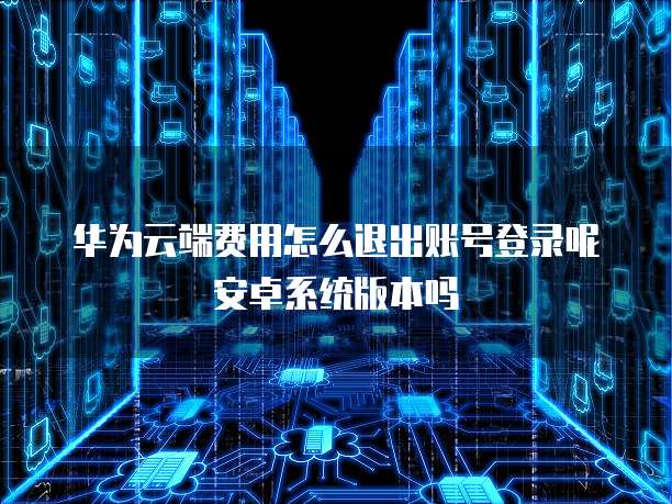 华为云端费用怎么退出账号登录呢安卓系统版本吗