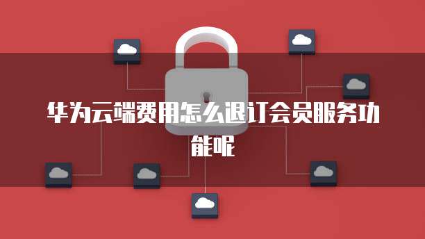 华为云端费用怎么退订会员服务功能呢