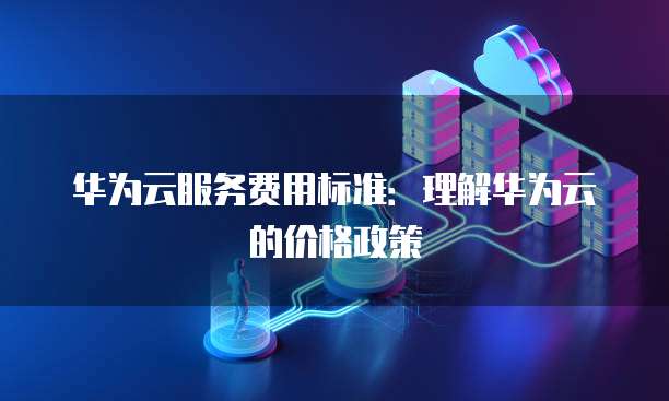 华为云服务费用标准:理解华为云的价格政策