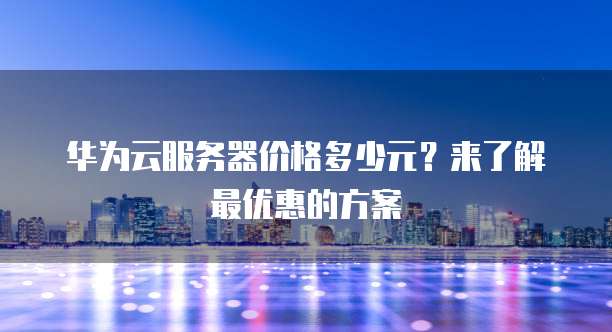 华为云服务器价格多少元?来了解最优惠的方案