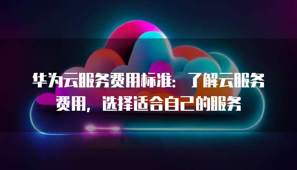 华为云服务费用标准：了解云服务费用，选择适合自己的服务