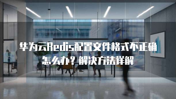 华为云Redis配置文件格式不正确怎么办?解决方法详解