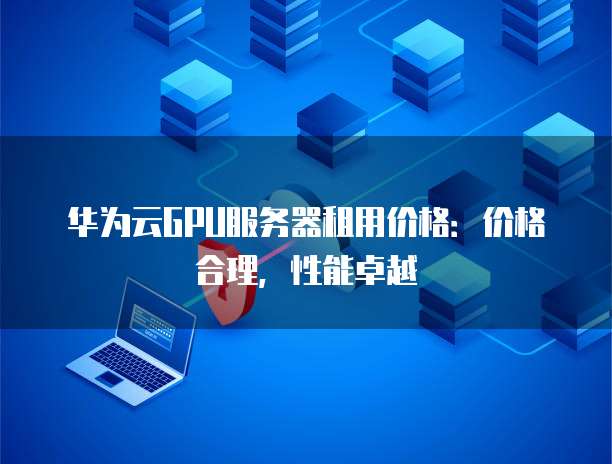 华为云GPU服务器租用价格:价格合理,性能卓越
