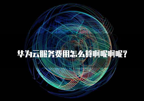 华为云服务费用怎么算啊呢啊呢?