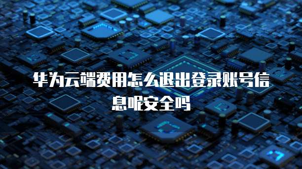 华为云端费用怎么退出登录账号信息呢安全吗