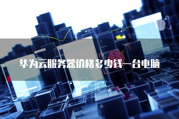 华为云服务器价格多少钱一台电脑