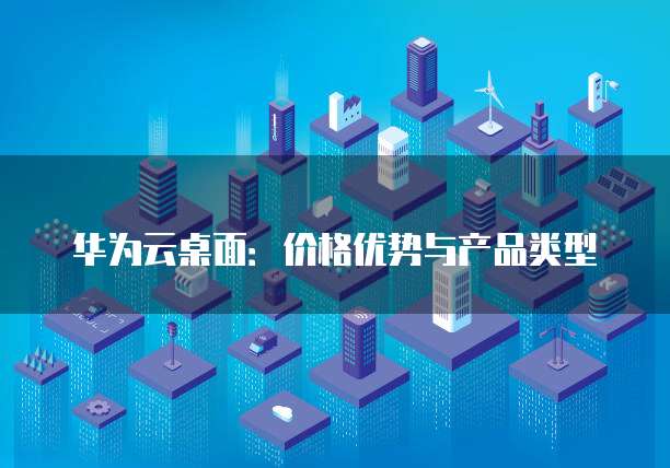 华为云桌面:价格优势与产品类型