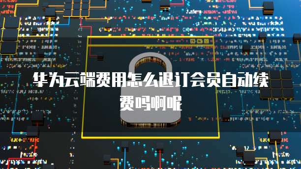 华为云端费用怎么退订会员自动续费吗啊呢