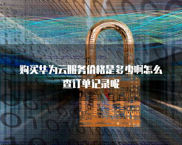 购买华为云服务价格是多少啊怎么查订单记录呢