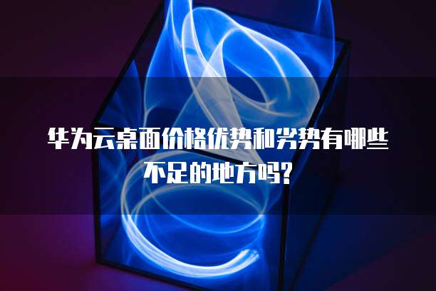 华为云桌面价格优势和劣势有哪些不足的地方吗?
