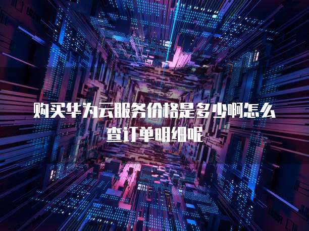 购买华为云服务价格是多少啊怎么查订单明细呢