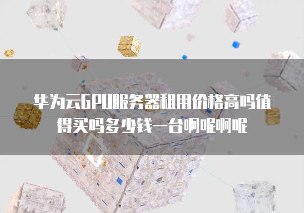 华为云GPU服务器租用价格高吗值得买吗多少钱一台啊呢啊呢