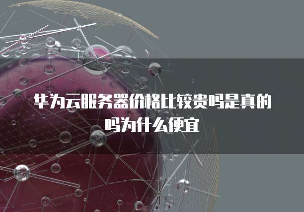 华为云服务器价格比较贵吗是真的吗为什么便宜