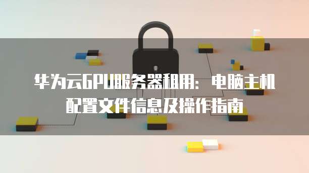 华为云GPU服务器租用:电脑主机配置文件信息及操作指南
