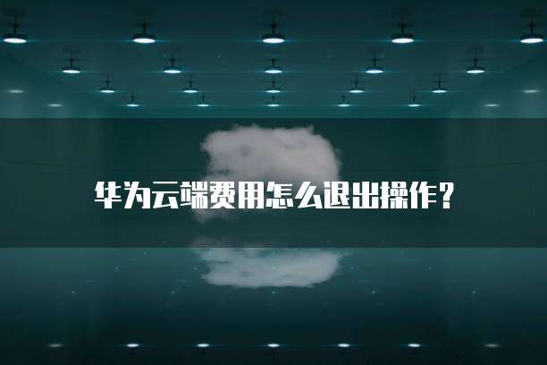华为云端费用怎么退出操作?