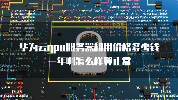 华为云gpu服务器租用价格多少钱一年啊怎么样算正常