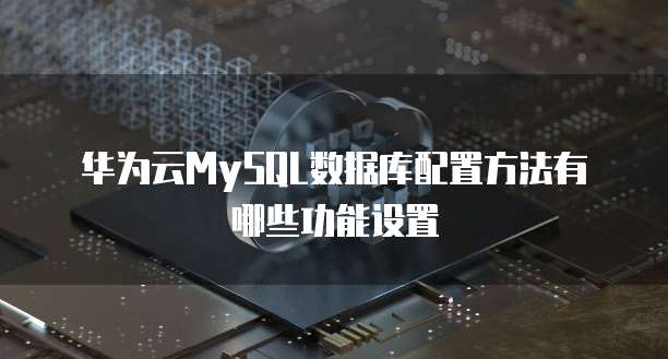 华为云MySQL数据库配置方法有哪些功能设置