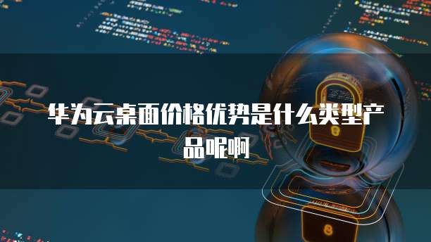 华为云桌面价格优势是什么类型产品呢啊