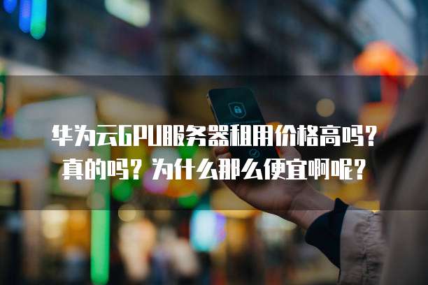 华为云GPU服务器租用价格高吗?真的吗?为什么那么便宜啊呢?
