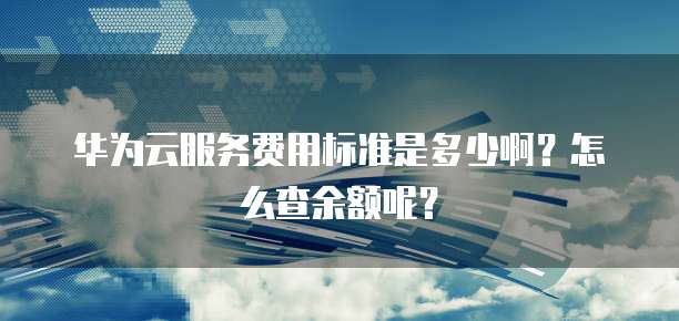 华为云服务费用标准是多少啊?怎么查余额呢?
