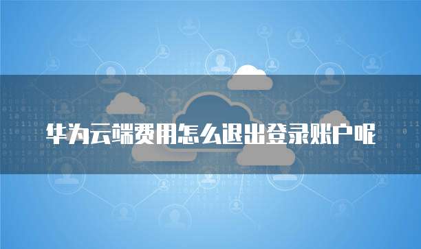 华为云端费用怎么退出登录账户呢