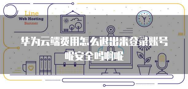 华为云端费用怎么退出来登录账号呢安全吗啊呢