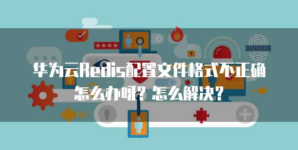 华为云Redis配置文件格式不正确怎么办呀?怎么解决?