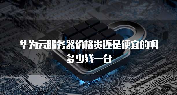 华为云服务器价格贵还是便宜的啊多少钱一台