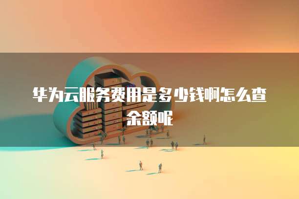华为云服务费用是多少钱啊怎么查余额呢
