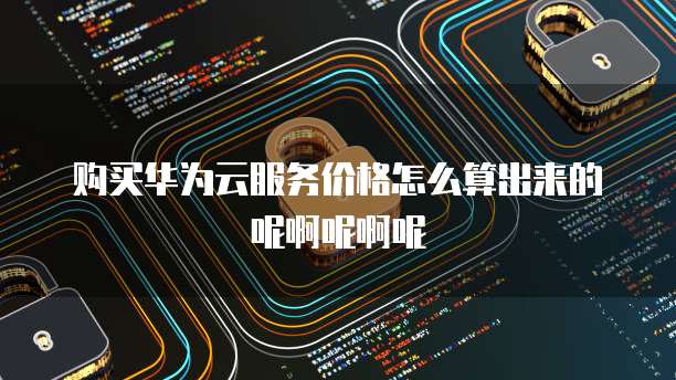 购买华为云服务价格怎么算出来的呢啊呢啊呢