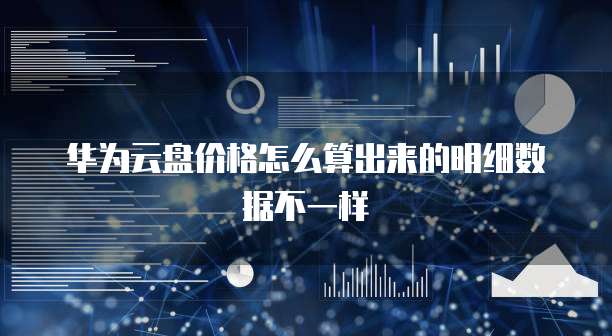 华为云盘价格怎么算出来的明细数据不一样